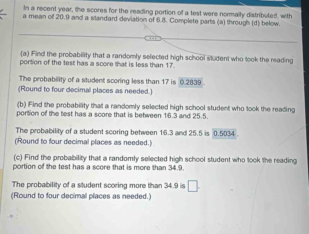 In a recent year, the scores for the reading portion of a test were normally distributed, with 
a mean of 20.9 and a standard deviation of 6.8. Complete parts (a) through (d) below. 
(a) Find the probability that a randomly selected high school student who took the reading 
portion of the test has a score that is less than 17. 
The probability of a student scoring less than 17 is 0.2839. 
(Round to four decimal places as needed.) 
(b) Find the probability that a randomly selected high school student who took the reading 
portion of the test has a score that is between 16.3 and 25.5. 
The probability of a student scoring between 16.3 and 25.5 is 0.5034. 
(Round to four decimal places as needed.) 
(c) Find the probability that a randomly selected high school student who took the reading 
portion of the test has a score that is more than 34.9. 
The probability of a student scoring more than 34.9 is □. 
(Round to four decimal places as needed.)