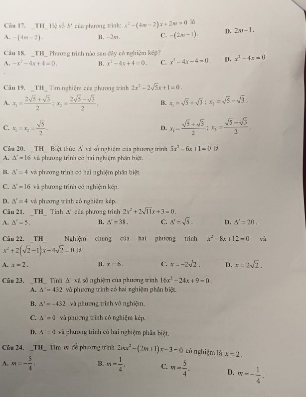 TH_ Hệ số b° của phương trình: x^2-(4m-2)x+2m=0 là
A. -(4m-2). B. -2m. C. -(2m-1). D. 2m-1.
Câu 18. _TH_ Phương trình nào sau đây có nghiệm kép?
A. -x^2-4x+4=0. B. x^2-4x+4=0. C. x^2-4x-4=0. D. x^2-4x=0
Câu 19. _TH_ Tìm nghiệm của phương trình 2x^2-2sqrt(5)x+1=0.
A. x_1= (2sqrt(5)+sqrt(3))/2 ;x_2= (2sqrt(5)-sqrt(3))/2 . B. x_1=sqrt(5)+sqrt(3);x_2=sqrt(5)-sqrt(3).
C. x_1=x_2= sqrt(5)/2 . x_1= (sqrt(5)+sqrt(3))/2 ;x_2= (sqrt(5)-sqrt(3))/2 .
D.
Câu 20. _TH_ Biệt thức △ 'va số nghiệm của phương trình 5x^2-6x+1=0 là
A. △ '=16 và phương trình có hai nghiệm phân biệt.
B. △ '=4 và phương trình có hai nghiệm phân biệt.
C. △ '=16 và phương trình có nghiệm kép.
D. △ '=4 và phương trình có nghiệm kép.
Câu 21. _TH_ Tính △ ' của phương trình 2x^2+2sqrt(11)x+3=0.
A. △ '=5. B. △ '=38. C. △ '=sqrt(5). D. △ '=20.
Câu 22. _TH  Nghiệm chung của hai phương trình x^2-8x+12=0 và
x^2+2(sqrt(2)-1)x-4sqrt(2)=0 là
A. x=2.
B. x=6. C. x=-2sqrt(2). D. x=2sqrt(2).
Câu 23. _TH_ Tính △ ' và số nghiệm của phương trình 16x^2-24x+9=0.
A. △ '=432 và phương trình có hai nghiệm phân biệt.
B. △ '=-432 và phương trình vô nghiệm.
C. △ '=0 và phương trình có nghiệm kép,
D. △ '=0 và phương trình có hai nghiệm phân biệt.
Câu 24. _TH_ Tìm m để phương trình 2mx^2-(2m+1)x-3=0 có nghiệm là x=2.
B.
A. m=- 5/4 . m= 1/4 . C. m= 5/4 . D. m=- 1/4 .
