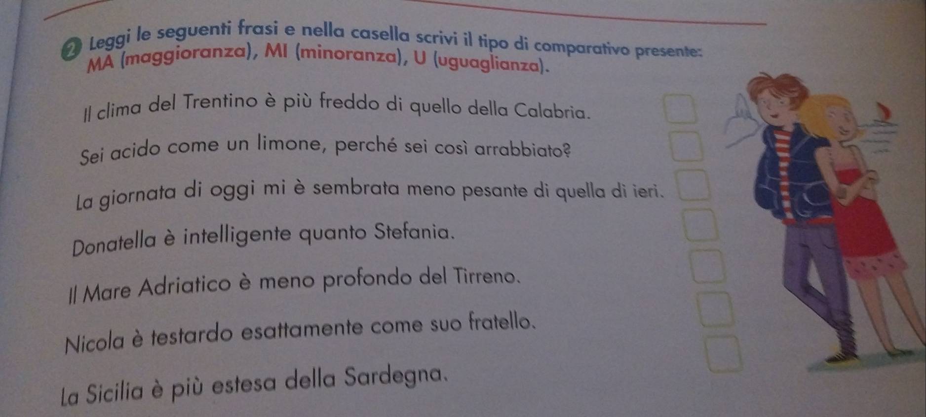 Leggi le seguenti frasi e nella casella scrivi il tipo di comparativo presente:
MA (maggioranza), MI (minoranza), U (uguaglianza).
Il clima del Trentino è più freddo di quello della Calabria.
Sei acido come un limone, perché sei così arrabbiato?
La giornata di oggi mi è sembrata meno pesante di quella di ieri.
Donatella è intelligente quanto Stefania.
I Mare Adriatico è meno profondo del Tirreno.
Nicola è testardo esattamente come suo fratello.
La Sicilia è più estesa della Sardegna.