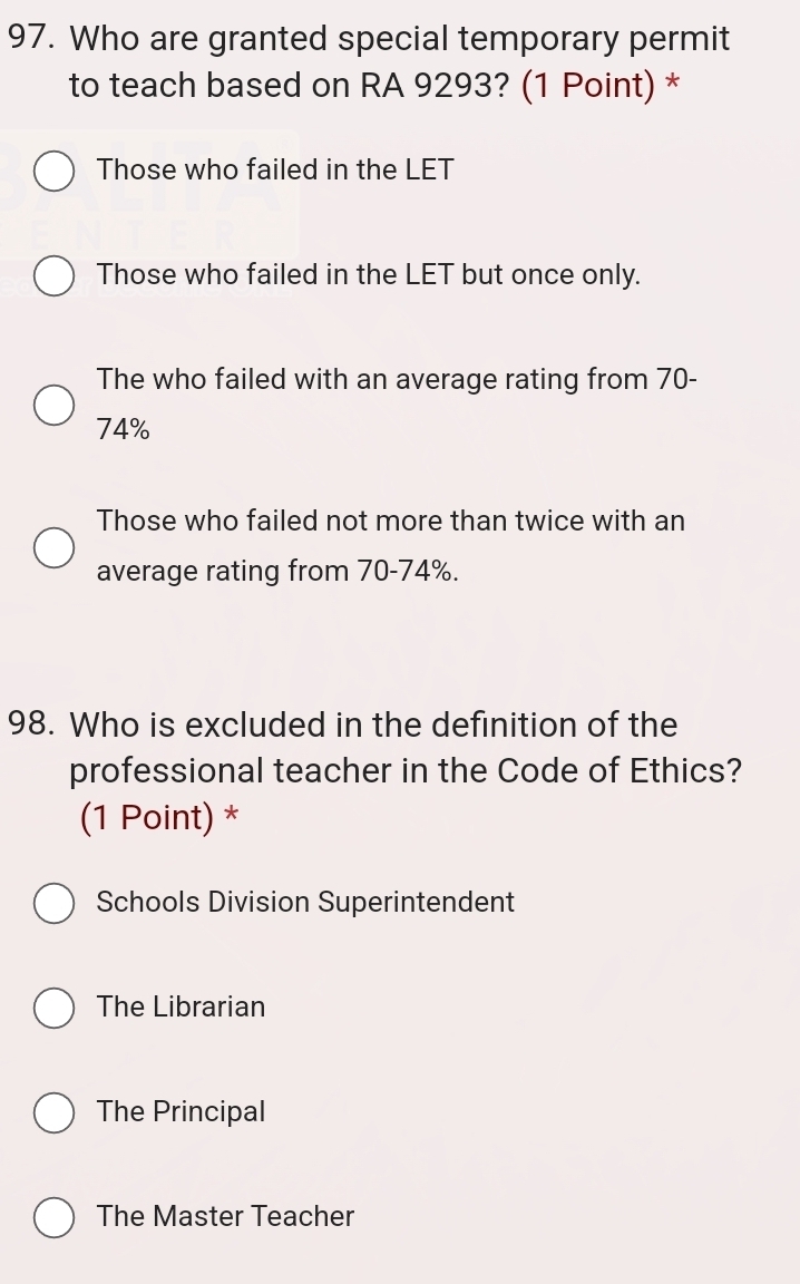 Who are granted special temporary permit
to teach based on RA 9293? (1 Point) *
Those who failed in the LET
Those who failed in the LET but once only.
The who failed with an average rating from 70-
74%
Those who failed not more than twice with an
average rating from 70-74%.
98. Who is excluded in the definition of the
professional teacher in the Code of Ethics?
(1 Point) *
Schools Division Superintendent
The Librarian
The Principal
The Master Teacher