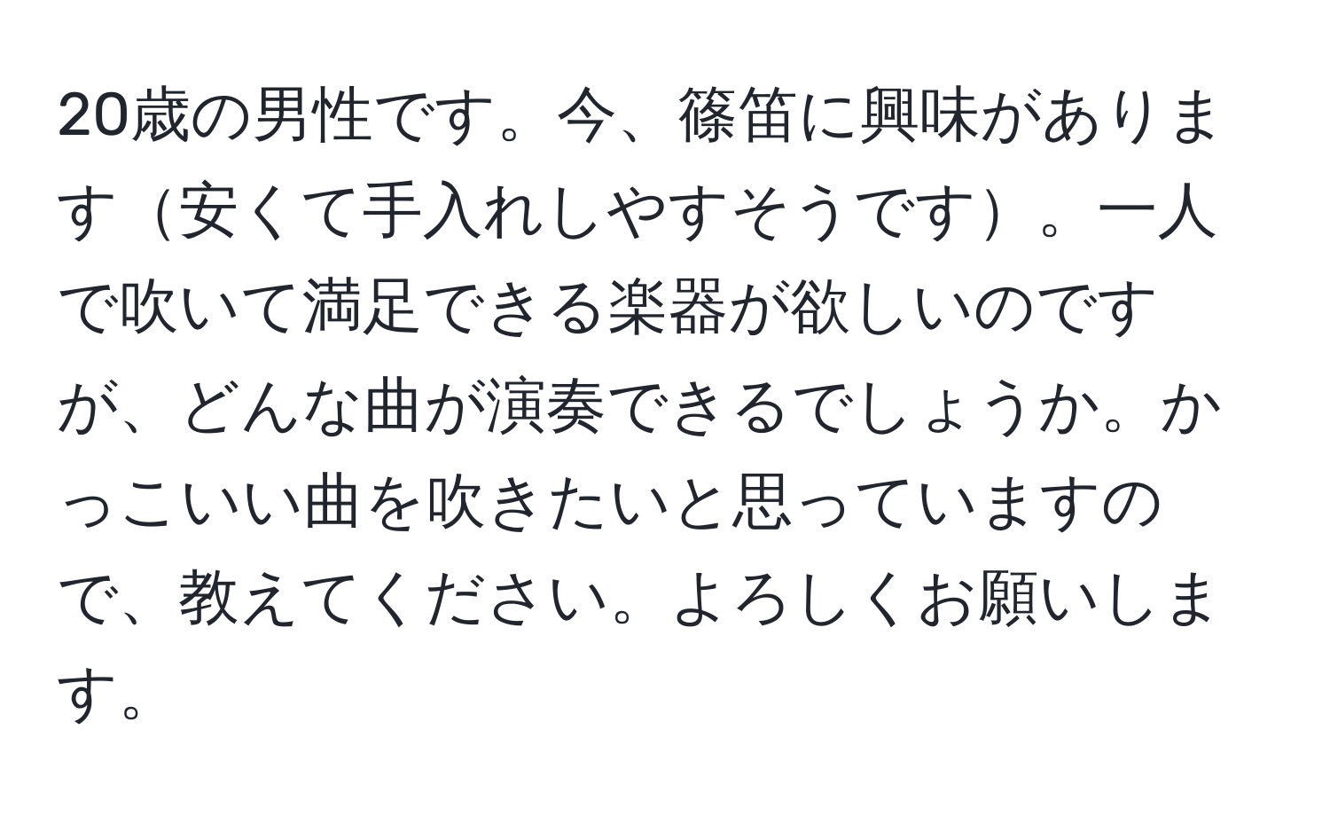 20歳の男性です。今、篠笛に興味があります安くて手入れしやすそうです。一人で吹いて満足できる楽器が欲しいのですが、どんな曲が演奏できるでしょうか。かっこいい曲を吹きたいと思っていますので、教えてください。よろしくお願いします。