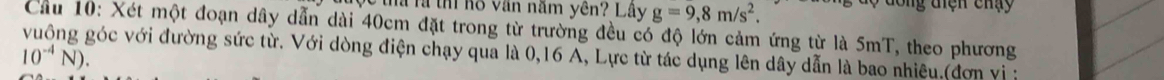 Tha là thí hồ văn năm yên? Lây g=9,8m/s^2. độ đông tiện chạy 
Cầu 10: Xét một đoạn dây dẫn dài 40cm đặt trong từ trường đều có độ lớn cảm ứng từ là 5mT, theo phương 
vuông góc với đường sức từ. Với dòng điện chạy qua là 0,16 A, Lực từ tác dụng lên dây dẫn là bao nhiệu,(đơn vị
10^(-4)N).