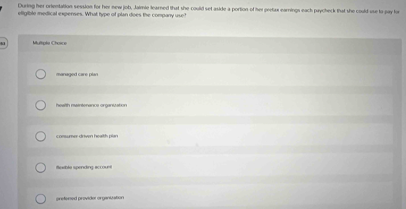 During her orientation session for her new job, Jaimie learned that she could set aside a portion of her pretax earnings each paycheck that she could use to pay for
eligible medical expenses. What type of plan does the company use?
53 Multiple Choice
managed care plan
health maintenance organization
consumer-driven health plan
flexible spending account
preferred provider organization