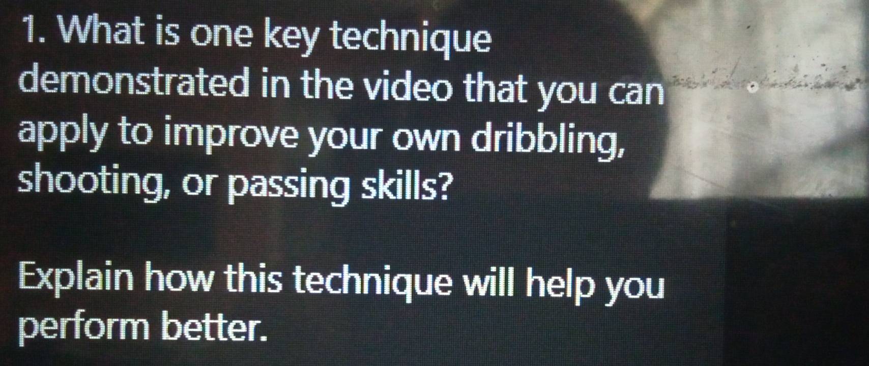 What is one key technique 
demonstrated in the video that you can 
apply to improve your own dribbling, 
shooting, or passing skills? 
Explain how this technique will help you 
perform better.