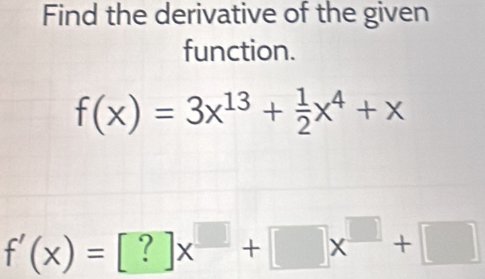 Find the derivative of the given 
function.
f(x)=3x^(13)+ 1/2 x^4+x
f'(x)=[?]x^(□)+□ x^(□)+□