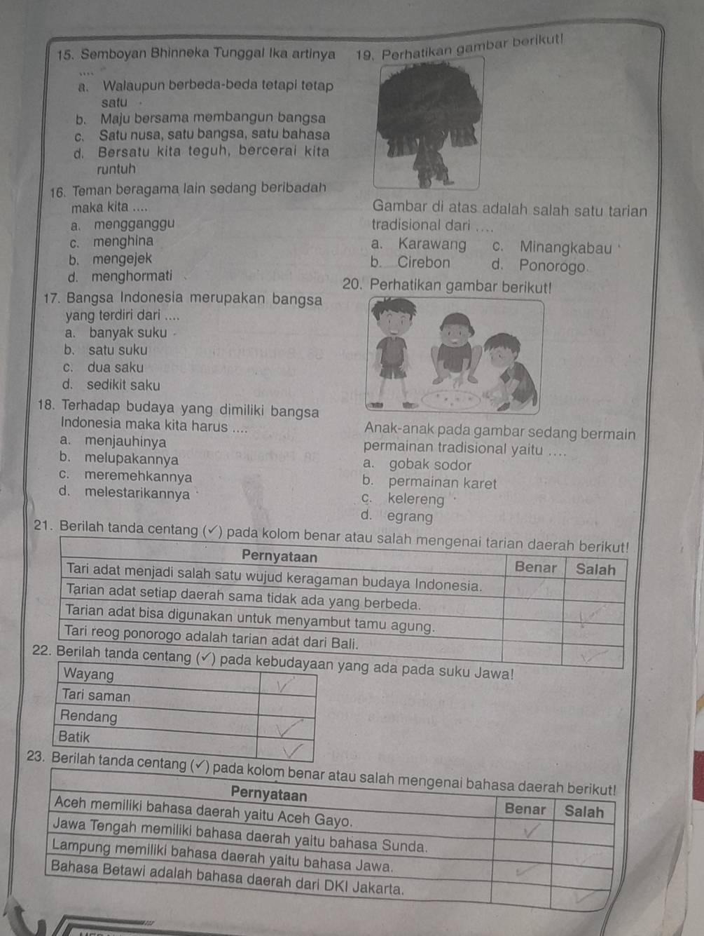 Semboyan Bhinneka Tunggal Ika artinya 1Perhatikan gambar berikut!
a. Walaupun berbeda-beda tetapi tetap
satu
b. Maju bersama membangun bangsa
c. Satu nusa, satu bangsa, satu bahasa
d. Bersatu kita teguh, bercerai kita
runtuh
16. Teman beragama lain sedang beribadah
maka kita ....
Gambar di atas adalah salah satu tarian
a. mengganggu tradisional dari ....
c. menghina a. Karawang c. Minangkabau
b. mengejek b. Cirebon d. Ponorogo
d. menghormati 20. Perhatikan gambar berikut!
17. Bangsa Indonesia merupakan bangsa
yang terdiri dari ....
a. banyak suku
b. satu suku
c. dua saku
d. sedikit saku
18. Terhadap budaya yang dimiliki bangsa
Indonesia maka kita harus .... Anak-anak pada gambar sedang bermain
a. menjauhinya permainan tradisional yaitu ...
b. melupakannya a. gobak sodor
c. meremehkannya b. permainan karet
d. melestarikannya
c. kelereng .
d. egrang
21. Berilah tanda centa
pada suku Jawa!