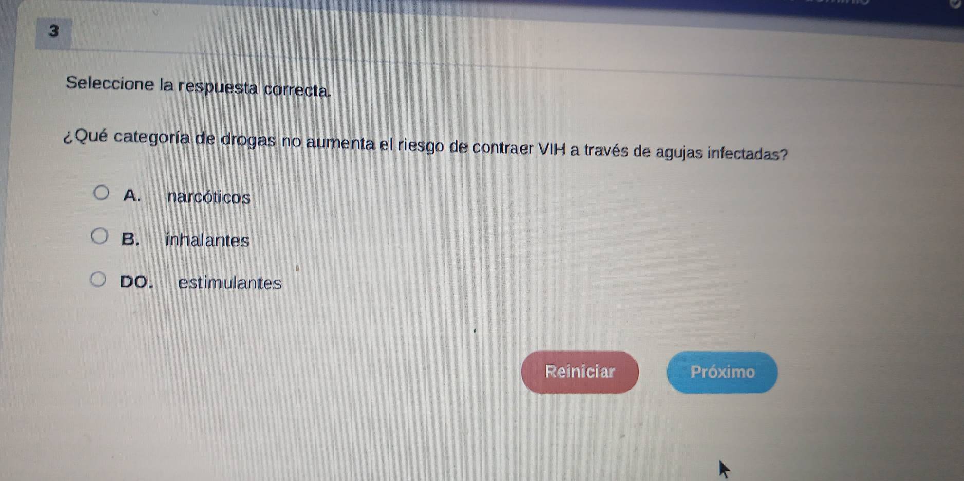 Seleccione la respuesta correcta.
¿Qué categoría de drogas no aumenta el riesgo de contraer VIH a través de agujas infectadas?
A. narcóticos
B. inhalantes
DO. estimulantes
Reiniciar Próximo