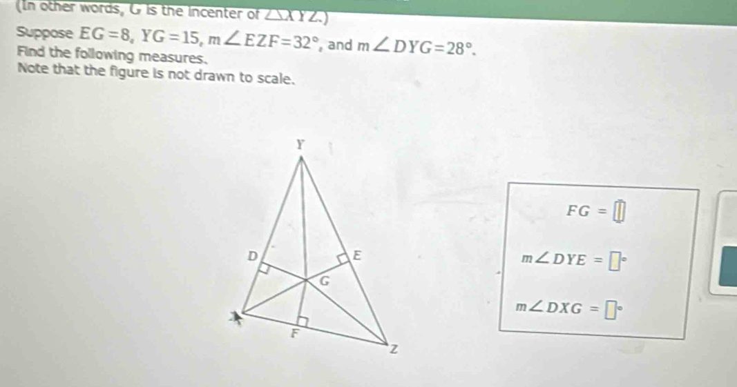 In other words, G is the incenter of △ XYZ.) 
Suppose EG=8, YG=15, m∠ EZF=32° , and m∠ DYG=28°. 
Find the following measures. 
Note that the figure is not drawn to scale.
FG=□
m∠ DYE=□°
m∠ DXG=□°