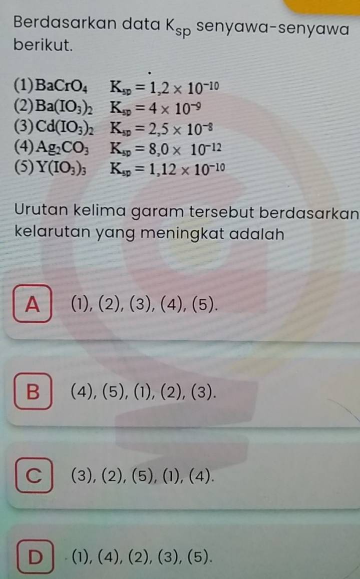 Berdasarkan data K_sp senyawa-senyawa
berikut.
(1) BaCrO_4K_sp=1,2* 10^(-10)
(2) Ba(IO_3)_2K_sp=4* 10^(-9)
(3) Cd(IO_3)_2K_sp=2,5* 10^(-8)
(4) Ag_2CO_3 K_sp=8,0* 10^(-12)
(5) Y(IO_3)_3 K_sp=1,12* 10^(-10)
Urutan kelima garam tersebut berdasarkan
kelarutan yang meningkat adalah
A (1),(2),(3),(4),(5).
B (4),(5),(1),(2),(3).
C (3),(2),(5),(1), (4).
D (1),(4),(2),(3),(5).