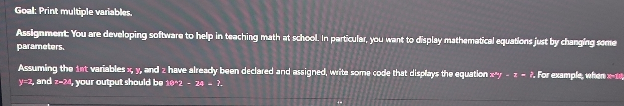 Goal: Print multiple variables. 
Assignment: You are developing software to help in teaching math at school. In particular, you want to display mathematical equations just by changing some 
parameters. 
Assuming the int variables x, y, and z have already been declared and assigned, write some code that displays the equation x^(wedge)y-z=?. For example, when x=10,
y=2 , and z=24, your output should be 10^(wedge)2-24=?.