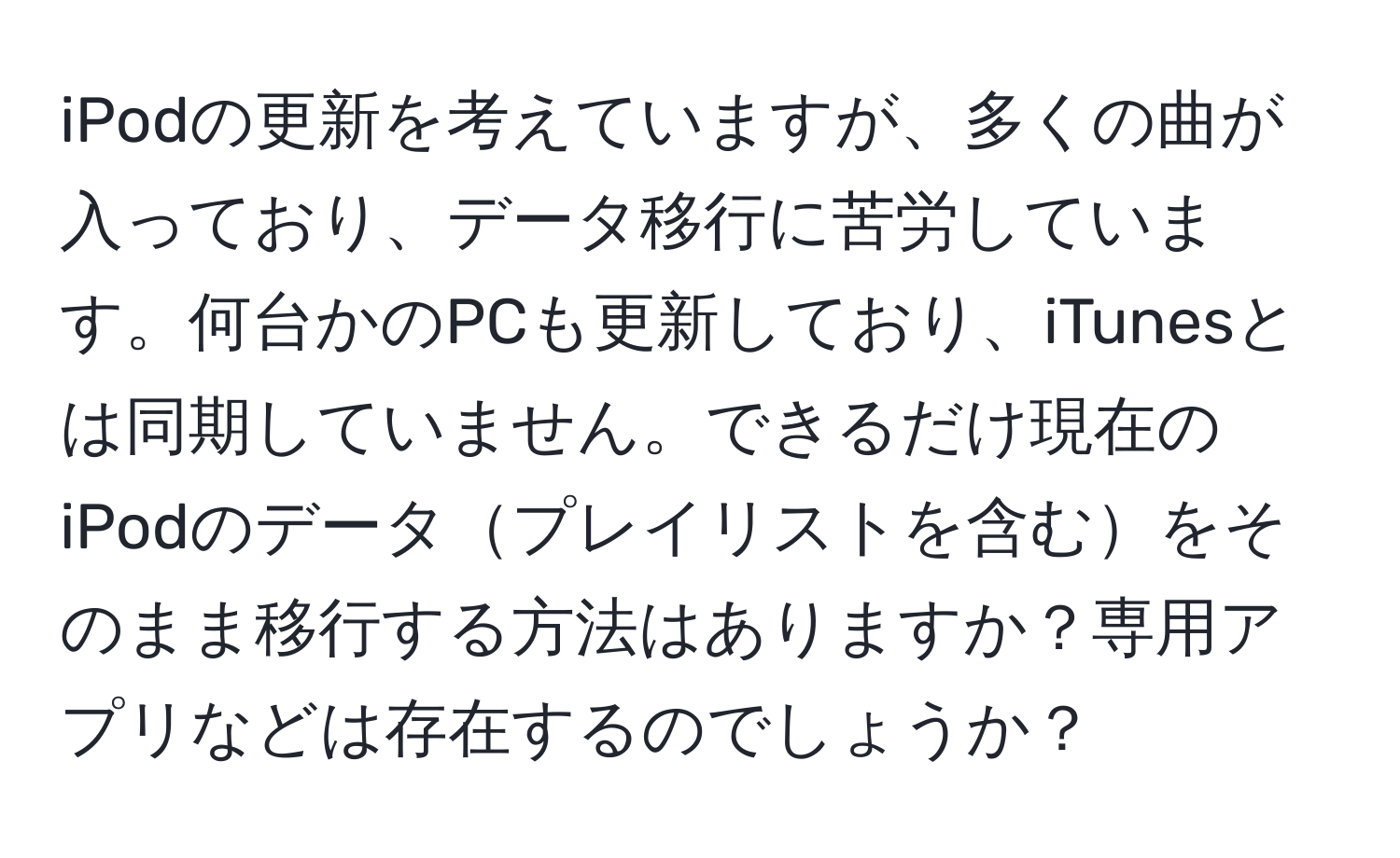 iPodの更新を考えていますが、多くの曲が入っており、データ移行に苦労しています。何台かのPCも更新しており、iTunesとは同期していません。できるだけ現在のiPodのデータプレイリストを含むをそのまま移行する方法はありますか？専用アプリなどは存在するのでしょうか？