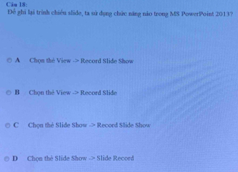 Để ghi lại trình chiều slide, ta sử dụng chức năng nào trong MS PowerPoint 2013?
A Chọn thẻ View -> Record Slide Show
B Chọn thẻ View -> Record Slide
C Chọn thẻ Slide Show -> Record Slide Show
D Chọn thẻ Slide Show -> Slide Record