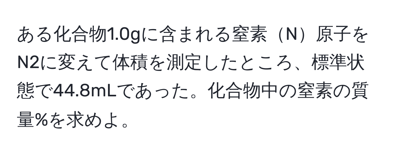 ある化合物1.0gに含まれる窒素N原子をN2に変えて体積を測定したところ、標準状態で44.8mLであった。化合物中の窒素の質量%を求めよ。