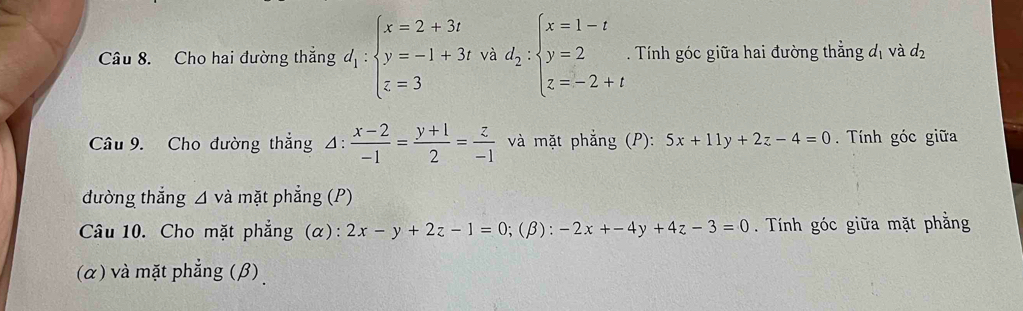 Cho hai đường thắng d_1:beginarrayl x=2+3t y=-1+3t z=3endarray. 1º.d_2:beginarrayl x=1-t y=2 z=-2+tendarray.. Tính góc giữa hai đường thẳng đị và d_2
Câu 9. Cho đường thắng 4:  (x-2)/-1 = (y+1)/2 = z/-1  và mặt phẳng (P): 5x+11y+2z-4=0 Tính góc giữa 
dường thắng △ vdot a mặt phẳng (P) 
Câu 10. Cho mặt phẳng (α): 2x-y+2z-1=0;(β): -2x+-4y+4z-3=0. Tính góc giữa mặt phẳng 
(α) và mặt phẳng (β)