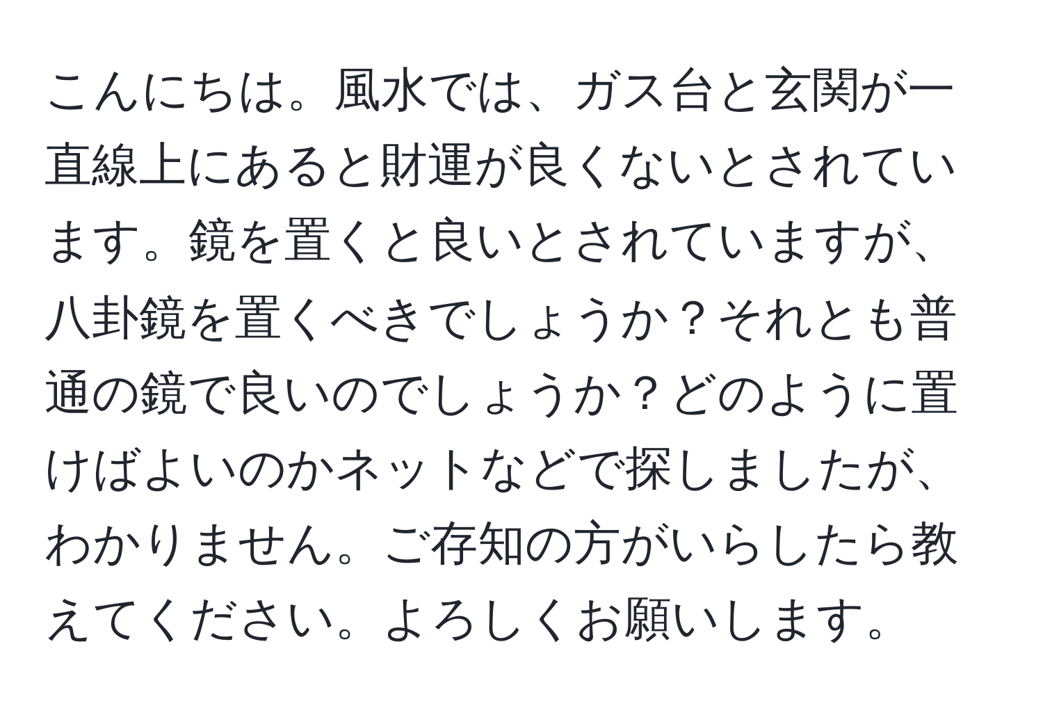 こんにちは。風水では、ガス台と玄関が一直線上にあると財運が良くないとされています。鏡を置くと良いとされていますが、八卦鏡を置くべきでしょうか？それとも普通の鏡で良いのでしょうか？どのように置けばよいのかネットなどで探しましたが、わかりません。ご存知の方がいらしたら教えてください。よろしくお願いします。