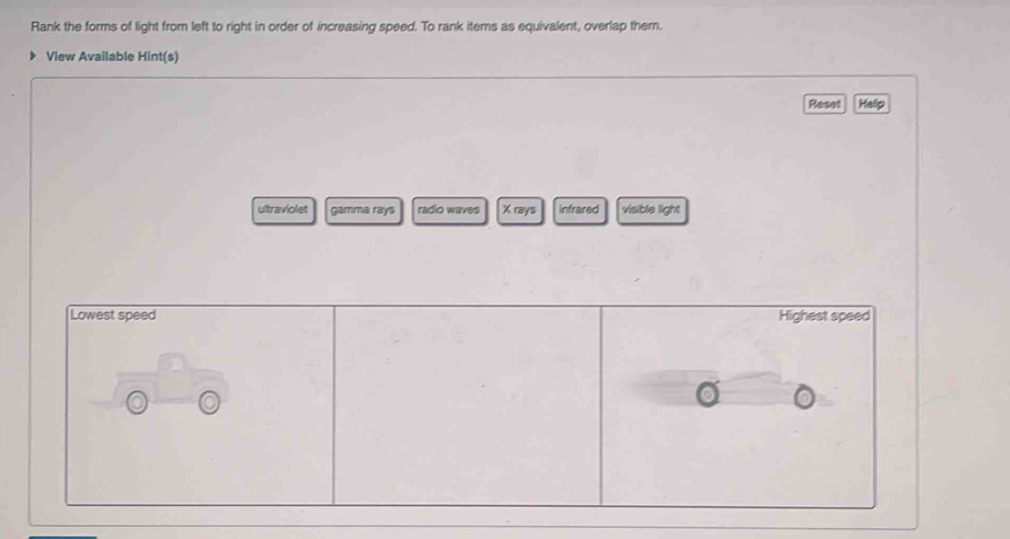 Rank the forms of light from left to right in order of increasing speed. To rank items as equivalent, overlap them. 
View Available Hint(s) 
Reset Help 
ultraviolet gamma rays radio waves X rays infrared visible light