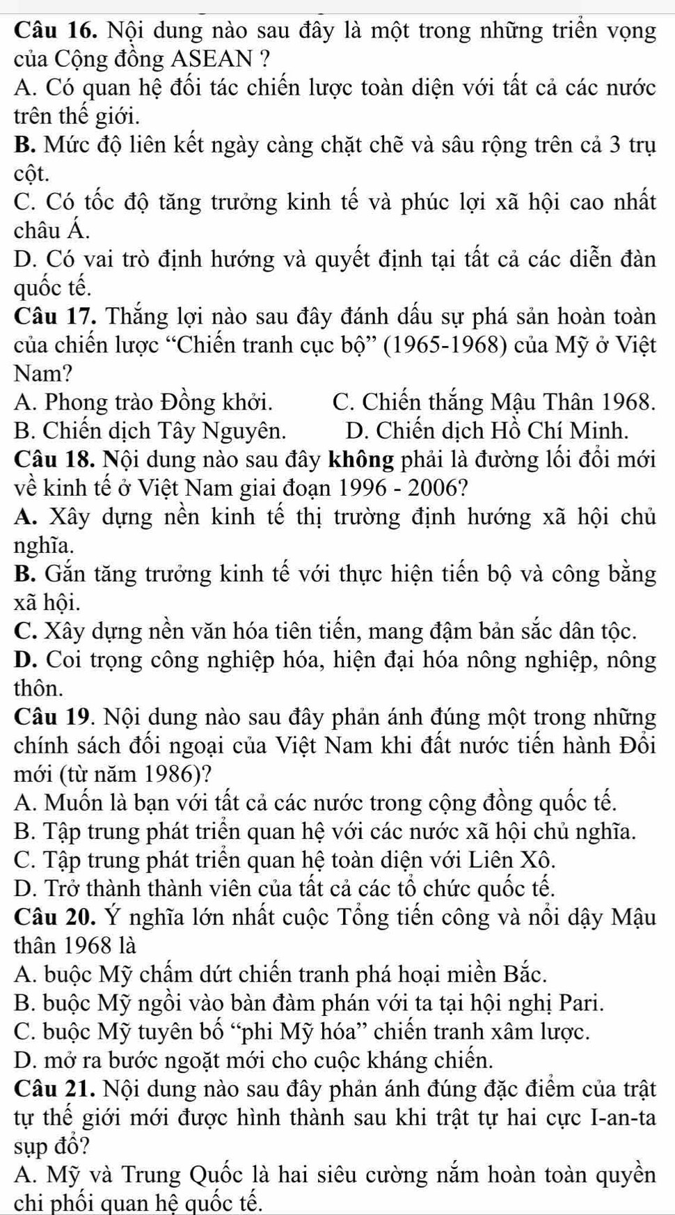 Nội dung nào sau đây là một trong những triển vọng
của Cộng đồng ASEAN ?
A. Có quan hệ đối tác chiến lược toàn diện với tất cả các nước
trên thế giới.
B. Mức độ liên kết ngày càng chặt chẽ và sâu rộng trên cả 3 trụ
cột.
C. Có tốc độ tăng trưởng kinh tế và phúc lợi xã hội cao nhất
châu Á.
D. Có vai trò định hướng và quyết định tại tất cả các diễn đàn
quốc tế.
Câu 17. Thắng lợi nào sau đây đánh dấu sự phá sản hoàn toàn
của chiến lược “Chiến tranh cục bộ” (1965-1968) của Mỹ ở Việt
Nam?
A. Phong trào Đồng khởi. C. Chiến thắng Mậu Thân 1968.
B. Chiến dịch Tây Nguyên. D. Chiến dịch Hồ Chí Minh.
Câu 18. Nội dung nào sau đây không phải là đường lối đổi mới
về kinh tế ở Việt Nam giai đoạn 1996 - 2006?
A. Xây dựng nền kinh tế thị trường định hướng xã hội chủ
nghĩa.
B. Gắn tăng trưởng kinh tế với thực hiện tiến bộ và công bằng
xã hội.
C. Xây dựng nền văn hóa tiên tiến, mang đậm bản sắc dân tộc.
D. Coi trọng công nghiệp hóa, hiện đại hóa nông nghiệp, nông
thôn.
Câu 19. Nội dung nào sau đây phản ánh đúng một trong những
chính sách đối ngoại của Việt Nam khi đất nước tiến hành Đổi
mới (từ năm 1986)?
A. Muốn là bạn với tất cả các nước trong cộng đồng quốc tế.
B. Tập trung phát triển quan hệ với các nước xã hội chủ nghĩa.
C. Tập trung phát triển quan hệ toàn diện với Liên Xô.
D. Trở thành thành viên của tất cả các tổ chức quốc tế.
Câu 20. Ý nghĩa lớn nhất cuộc Tổng tiến công và nổi dậy Mậu
thân 1968 là
A. buộc Mỹ chấm dứt chiến tranh phá hoại miền Bắc.
B. buộc Mỹ ngồi vào bàn đàm phán với ta tại hội nghị Pari.
C. buộc Mỹ tuyên bố “phi Mỹ hóa” chiến tranh xâm lược.
D. mở ra bước ngoặt mới cho cuộc kháng chiến.
Câu 21. Nội dung nào sau đây phản ánh đúng đặc điểm của trật
tự thế giới mới được hình thành sau khi trật tự hai cực I-an-ta
sụp đổ?
A. Mỹ và Trung Quốc là hai siêu cường nắm hoàn toàn quyền
chi phối quan hệ quốc tế.