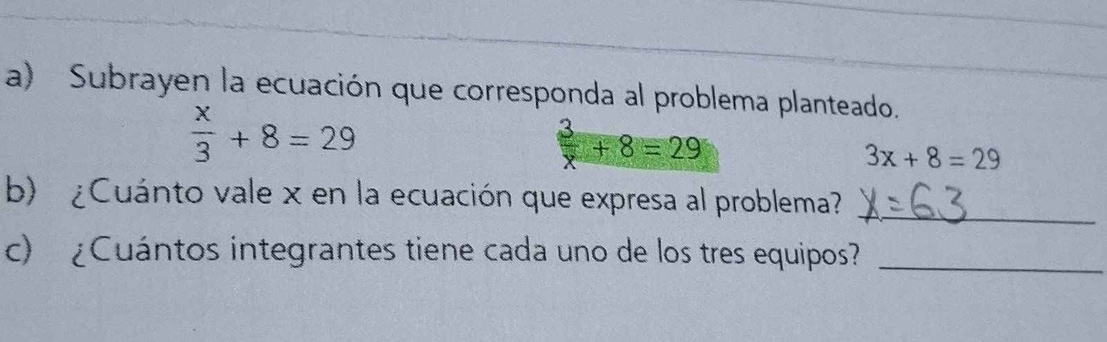 Subrayen la ecuación que corresponda al problema planteado.
 x/3 +8=29
 3/x +8=29
3x+8=29
b) ¿Cuánto vale x en la ecuación que expresa al problema?_ 
c) ¿Cuántos integrantes tiene cada uno de los tres equipos?_