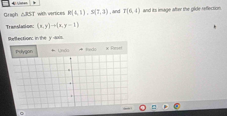 Listen 
Graph △ RST with vertices R(4,1), S(7,3) , and T(6,4) and its image after the glide reflection. 
Translation: (x,y)to (x,y-1)
Reflection: in the y -axis. 
Polygon Undo Redo × Reset