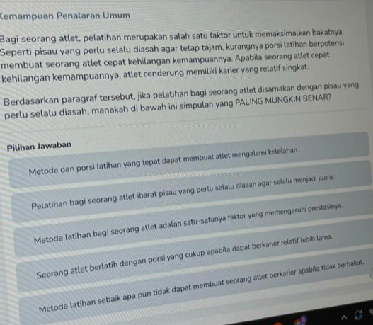 Kemampuan Penalaran Umum
Bagi seorang atlet, pelatihan merupakan salah satu faktor untuk memaksimalkan bakatnya.
Seperti pisau yang perlu selalu diasah agar tetap tajam, kurangnya porsi latihan berpotensi
membuat seorang atlet cepat kehilangan kemampuannya. Apabila seorang atlet cepat
kehilangan kemampuannya, atlet cenderung memiliki karier yang relatif singkat.
Berdasarkan paragraf tersebut, jika pelatihan bagi seorang atlet disamakan dengan pisau yang
perlu selalu diasah, manakah di bawah ini simpulan yang PALING MUNGKIN BENAR?
Pilihan Jawaban
Metode dan porsi latihan yang tepat dapat membuat atlet mengalami kelelahan.
Pelatihan bagi seorang atlet ibarat pisau yang perlu selalu diasah agar selalu menjadi juara.
Metode latihan bagi seorang atlet adalah satu-satunya faktor yang memengaruhi prestasinya.
Seorang atlet berlatih dengan porsi yang cukup apabila dapat berkarier relatif lebih lama.
Metode latihan sebaik apa pun tidak dapat membuat seorang atlet berkarier apabila tidak berbakat.