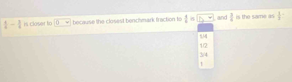  4/6 - 3/6  is closer to 0 because the closest benchmark fraction to  4/6  is , and  3/6  is the same as  1/2 
1/4
1/2
3/4
1