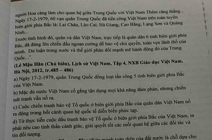 Hgười Hoa cảng làm cho quan hệ giữa Trung Quốc với Việt Nam Thêm căng thăng...
Ngày 17 -2-1979, 60 vạn quân Trung Quốc đã tiến công Việt Nam trên toàn tuyến
biên giới phía Bắc là: Lai Châu, Lào Cai, Hà Giang, Cao Bằng, Lạng Sơn và Quảng
Ninh...
Trước tình hình đó, quân và dân Việt Nam, trực tiếp là quân dân 6 tỉnh biên giới phía
Bắc, đã đứng lên chiến đấu ngoan cường để bảo vệ chủ quyền, toàn vẹn lãnh thổ của
mình. Dư luận trong nước và thế giới phản đối mạnh mẽ hành động đó của Trung
Quốc...”.
(Lê Mậu Hãn (Chủ biên), Lịch sử Việt Nam, Tập 4, NXB Giáo dục Việt Nam,
Hà Nội, 2012, tr.485 - 486)
a) Ngày 17-2-1979, quân Trung Quốc đồng loạt tấn công 5 tinh biên giới phía Bắc
của Việt Nam.
b) Mặc dù nước Việt Nam cố gắng tận dụng mọi khả năng đàm phán, nhưng chiến
ndt tranh vẫn nổ ra.
c) Cuộc chiến tranh bảo vệ Tổ quốc ở biên giới phía Bắc của quân dân Việt Nam nổ
ra động trong bối cảnh quan hệ quốc tế diễn biến phức tạp.
d) Từ thực tiễn cuộc đấu tranh bảo vệ Tổ quốc ở biên giới phía Bắc của Việt Nam, in
phải nêu cao tinh thần cảnh giác, giải quyết tốt các mối quan hệ giữa các đối tác và
tin đối tượng.
ủ a mạnh toàn diện của đất nước là chỗ dựa cho