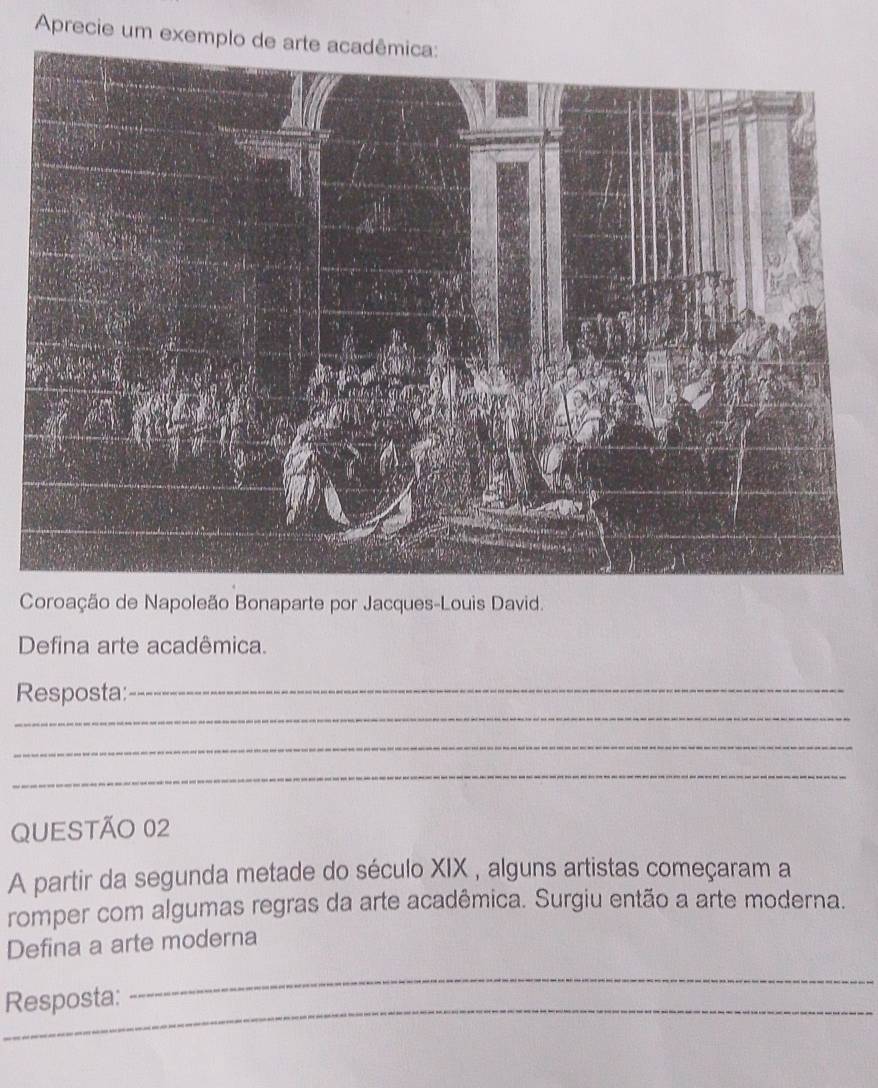 Aprecie um exemplo de arte acadêmica: 
Coroação de Napoleão Bonaparte por Jacques-Louis David. 
Defina arte acadêmica. 
Resposta:_ 
_ 
_ 
_ 
QUESTÃO 02 
A partir da segunda metade do século XIX , alguns artistas começaram a 
romper com algumas regras da arte acadêmica. Surgiu então a arte moderna. 
Defina a arte moderna 
_ 
_ 
_ 
Resposta: