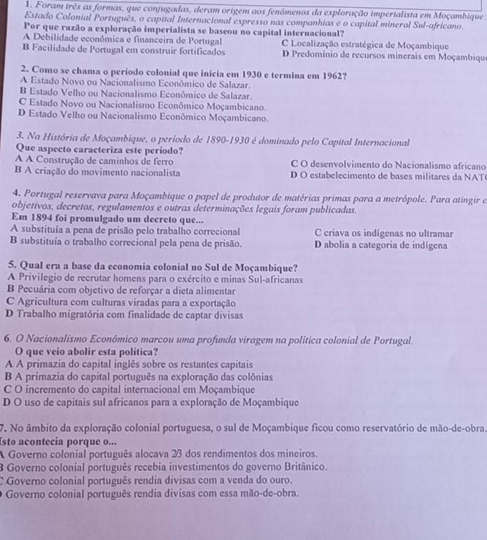 Foram três as formas, que conjugadas, deram origem aos fenômenos da exploração imperialista em Moçambique
Estado Colonial Português, o capital Internacional expresso nas companhias e o capital mineral Sul-africano.
Por que razão a exploração imperialista se baseou no capital internacional?
A Debilidade econômica e financeira de Portugal C Localização estratégica de Moçambique
B Facilidade de Portugal em construir fortificados D Predomínio de recursos minerais em Moçambique
2. Como se chama o período colonial que inicia em 1930 e termina em 1962?
A Estado Novo ou Nacionalismo Econômico de Salazar.
B Estado Velho ou Nacionalismo Econômico de Salazar.
C Estado Novo ou Nacionalismo Econômico Moçambicano.
D Estado Velho ou Nacionalismo Econômico Moçambicano.
3. Na História de Moçambique, o período de 1890-1930 é dominado pelo Capital Internacional
Que aspecto caracteriza este período?
A A Construção de caminhos de ferro C O desenvolvimento do Nacionalismo africano
B A criação do movimento nacionalista D O estabelecimento de bases militares da NAT
4. Portugal reservava para Moçambique o papel de produtor de matérias primas para a metrópole. Para atingir e
objetivos, decretos, regulamentos e outras determinações legais foram publicadas.
Em 1894 foi promulgado um decreto que...
A substituía a pena de prisão pelo trabalho correcional C criava os indígenas no ultramar
B substituía o trabalho correcional pela pena de prisão. D abolia a categoria de indígena
5. Qual era a base da economia colonial no Sul de Moçambique?
A Privilegio de recrutar homens para o exército e minas Sul-africanas
B Pecuária com objetivo de reforçar a dieta alimentar
C Agricultura com culturas viradas para a exportação
D Trabalho migratória com finalidade de captar divisas
6. O Nacionalismo Econômico marcou uma profunda viragem na política colonial de Portugal
O que veio abolir esta política?
A A primazia do capital inglês sobre os restantes capitais
B A primazia do capital português na exploração das colônias
C O incremento do capital internacional em Moçambique
D O uso de capitais sul africanos para a exploração de Moçambique
7. No âmbito da exploração colonial portuguesa, o sul de Moçambique ficou como reservatório de mão-de-obra.
sto acontecia porque o...
A Governo colonial português alocava 23 dos rendimentos dos mineiros.
3 Governo colonial português recebia investimentos do governo Britânico.
C Governo colonial português rendia divisas com a venda do ouro.
Governo colonial português rendia divisas com essa mão-de-obra.