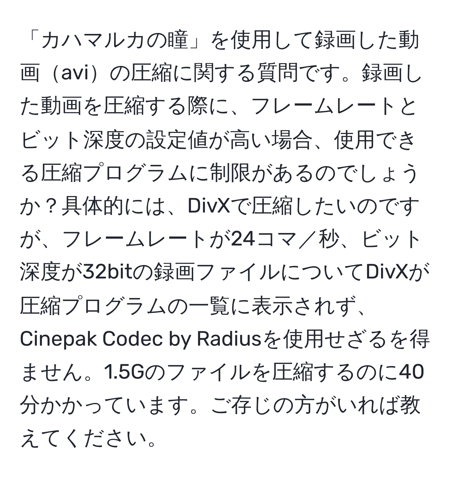 「カハマルカの瞳」を使用して録画した動画aviの圧縮に関する質問です。録画した動画を圧縮する際に、フレームレートとビット深度の設定値が高い場合、使用できる圧縮プログラムに制限があるのでしょうか？具体的には、DivXで圧縮したいのですが、フレームレートが24コマ／秒、ビット深度が32bitの録画ファイルについてDivXが圧縮プログラムの一覧に表示されず、Cinepak Codec by Radiusを使用せざるを得ません。1.5Gのファイルを圧縮するのに40分かかっています。ご存じの方がいれば教えてください。