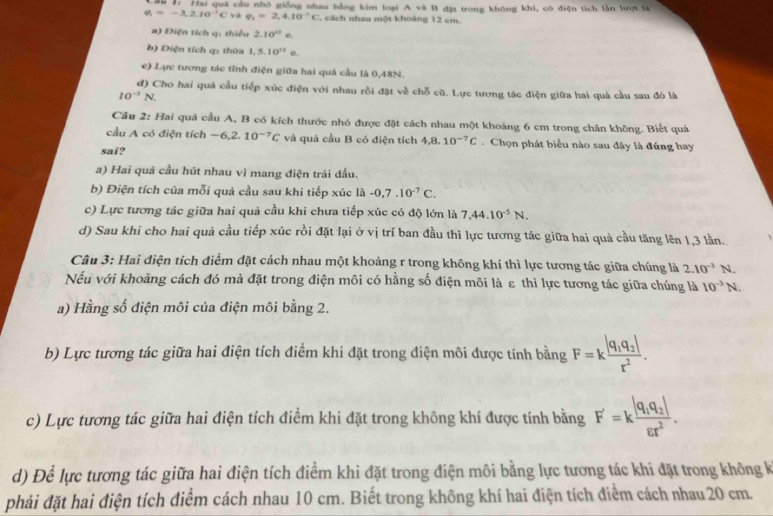 1: Hai quả cầu nhỏ giống nhau bằng kim loại A và B đặt trong không khí, có điện tích lần lượt là
q_1=-3,2.10^(-7)C và q_2=2,4.10^(-7)C , cách nhau một khoảng 12 cm.
a) Điện tích q: thiếu 2.10^(12) e°
b) Điện tích q2 thừa 1,5.10^(12) e.
c) Lực tương tác tĩnh điện giữa hai quả cầu là 0,48N.
d) Cho hai quả cầu tiếp xúc điện với nhau rồi đặt về chỗ cũ. Lực tương tác điện giữa hai quả cầu sau đó là
10^(-3)N.
Cầu 2: Hai quả cầu A, B có kích thước nhỏ được đặt cách nhau một khoảng 6 cm trong chân không. Biết quả
cầu A có điện tích · -6 .2.10^(-7)C và quả cầu B có điện tích 4,8.10^(-7)C Chọn phát biểu nào sau đây là đúng hay
sai?
a) Hai quả cầu hút nhau vì mang điện trái dấu.
b) Điện tích của mỗi quả cầu sau khi tiếp xúc là -0,7.10^(-7)C.
c) Lực tương tác giữa hai quả cầu khi chưa tiếp xúc có độ lớn là 7,44.10^(-5)N.
d) Sau khi cho hai quả cầu tiếp xúc rồi đặt lại ở vị trí ban đầu thì lực tương tác giữa hai quả cầu tăng lên 1,3 lần.
Câu 3: Hai điện tích điểm đặt cách nhau một khoảng r trong không khí thì lực tương tác giữa chúng là 2.10^(-3)N
Nếu với khoảng cách đó mà đặt trong điện môi có hằng số điện môi là ε thì lực tương tác giữa chúng là 10^(-3)N.
a) Hằng số điện môi của điện môi bằng 2.
b) Lực tương tác giữa hai điện tích điểm khi đặt trong điện môi được tính bằng F=kfrac |q_1q_2|r^2.
c) Lực tương tác giữa hai điện tích điểm khi đặt trong không khí được tính bằng F'=kfrac |q_1q_2|varepsilon r^2.
d) Để lực tương tác giữa hai điện tích điểm khi đặt trong điện môi bằng lực tương tác khi đặt trong không k
phải đặt hai điện tích điểm cách nhau 10 cm. Biết trong không khí hai điện tích điểm cách nhau 20 cm.