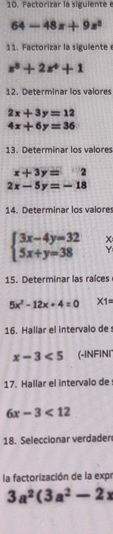 Factorizar la siguientee
64-48x+9z^2
11. Factorizar la siguiente
x^8+2x^4+1
12. Determinar los valores
2x+3y=12
4x+6y=36
13. Determinar los valores
x+3y=2
2x-5y=-18
14. Determinar los valores
beginarrayl 3x-4y=32 5x+y=38endarray. X
Y
15. Determinar las raíces
5x^2-12x+4=0 * 1=
16. Hallar el intervalo de
x-3<5</tex> (-INFINI 
17. Hallar el intervalo de
6x-3<12</tex> 
18. Seleccionar verdader 
la factorización de la expr
3a^2(3a^2-2x