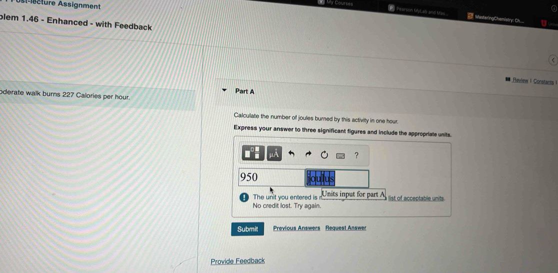 My Courses 
Ast-lecture Assignment 
[P] Pearson MyLab and Mas.. = MasteringChemistry: Ch..__ U Unie 
blem 1.46 - Enhanced - with Feedback 
Review I Constants I 
Part A 
oderate walk burns 227 Calories per hour. 
Calculate the number of joules burned by this activity in one hour. 
Express your answer to three significant figures and include the appropriate units. 
?
950
ullus 
The unit you entered is n Units input for part A list of acceptable units. 
No credit lost. Try again. 
Submit Previous Answers Request Answer 
Provide Feedback