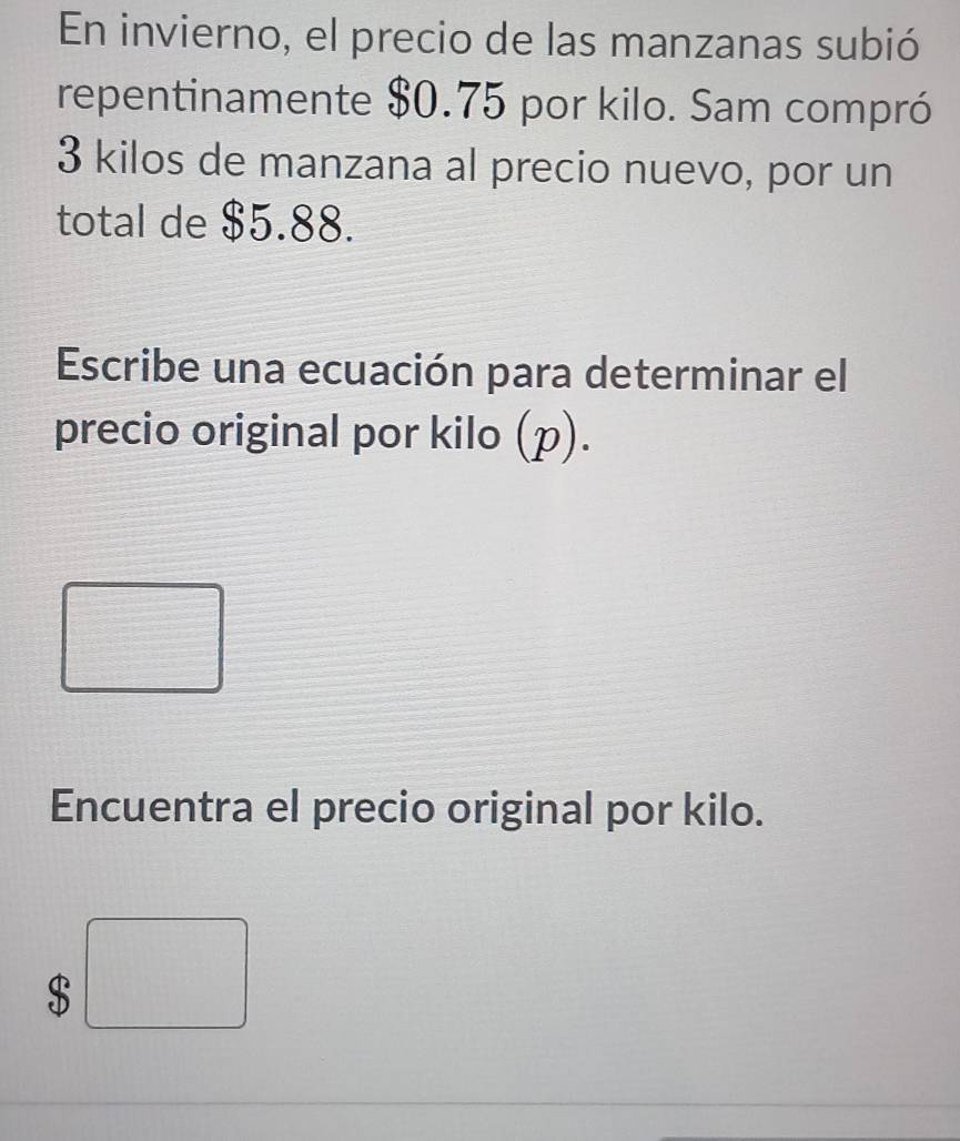 En invierno, el precio de las manzanas subió 
repentinamente $0.75 por kilo. Sam compró
3 kilos de manzana al precio nuevo, por un 
total de $5.88. 
Escribe una ecuación para determinar el 
precio original por kilo (p). 
□ 
Ca(OH≌ △ CG) 
Encuentra el precio original por kilo.
$□°