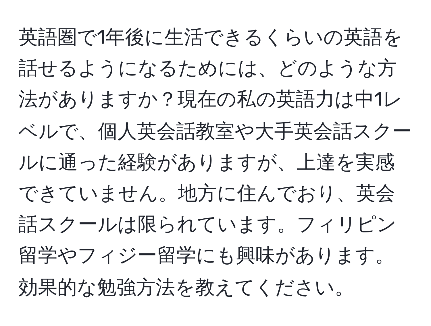 英語圏で1年後に生活できるくらいの英語を話せるようになるためには、どのような方法がありますか？現在の私の英語力は中1レベルで、個人英会話教室や大手英会話スクールに通った経験がありますが、上達を実感できていません。地方に住んでおり、英会話スクールは限られています。フィリピン留学やフィジー留学にも興味があります。効果的な勉強方法を教えてください。