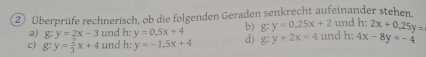 ② Überprüfe rechnerisch, ob die folgenden Geraden senkrecht aufeinander stehen und h: 2x+0, 25y=
a) g:y=2x-3 und h: y=0.5x+4 b) g:y=0.25x+2
c) g:y= 2/3 x+4 und h: y=-1.5x+4 d) g:y+2x=4 und h: 4x-8y=-4