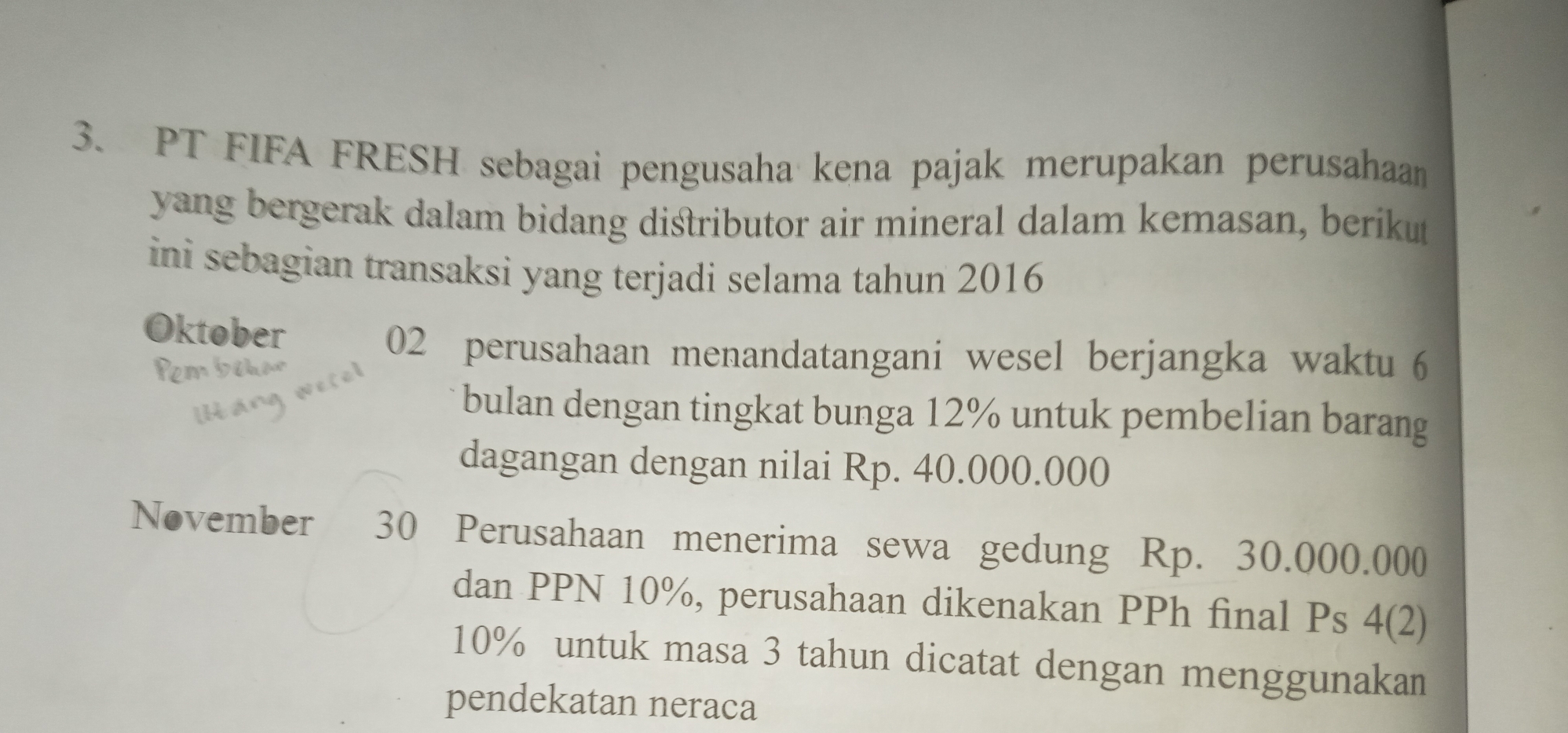 PT FIFA FRESH sebagai pengusaha kena pajak merupakan perusahaan 
yang bergerak dalam bidang distributor air mineral dalam kemasan, berikut 
ini sebagian transaksi yang terjadi selama tahun 2016 
Oktober
02 perusahaan menandatangani wesel berjangka waktu 6
bulan dengan tingkat bunga 12% untuk pembelian barang 
dagangan dengan nilai Rp. 40.000.000
November 30 Perusahaan menerima sewa gedung Rp. 30.000.000
dan PPN 10%, perusahaan dikenakan PPh final Ps 4 (2)
10% untuk masa 3 tahun dicatat dengan menggunakan 
pendekatan neraca