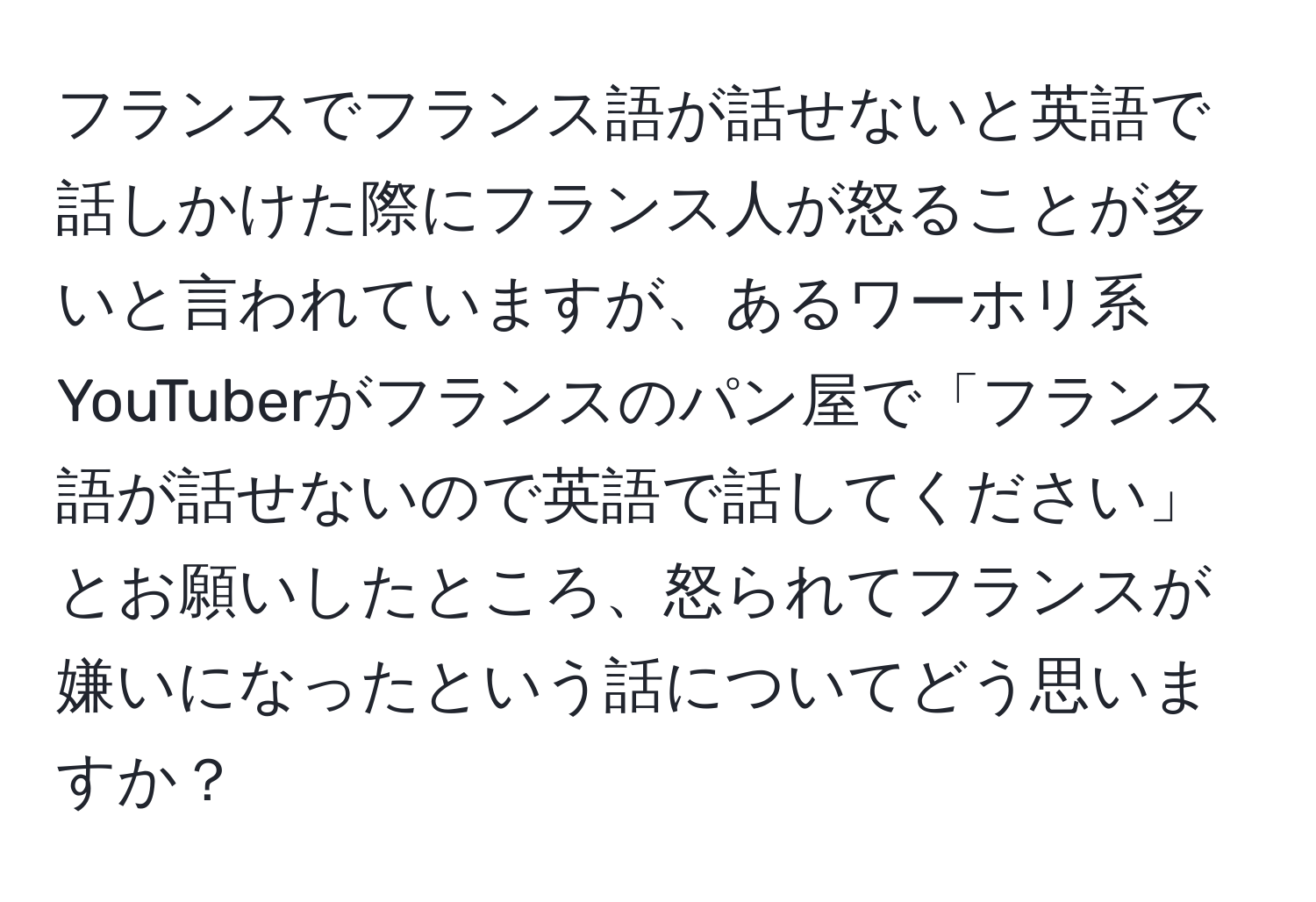 フランスでフランス語が話せないと英語で話しかけた際にフランス人が怒ることが多いと言われていますが、あるワーホリ系YouTuberがフランスのパン屋で「フランス語が話せないので英語で話してください」とお願いしたところ、怒られてフランスが嫌いになったという話についてどう思いますか？