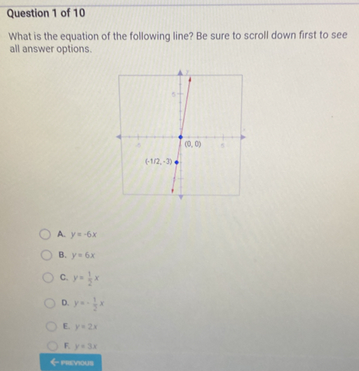 What is the equation of the following line? Be sure to scroll down first to see
all answer options.
A. y=-6x
B. y=6x
C. y= 1/2 x
D. y=- 1/2 x
E. y=2x
F. y=3x
PREVIOUS