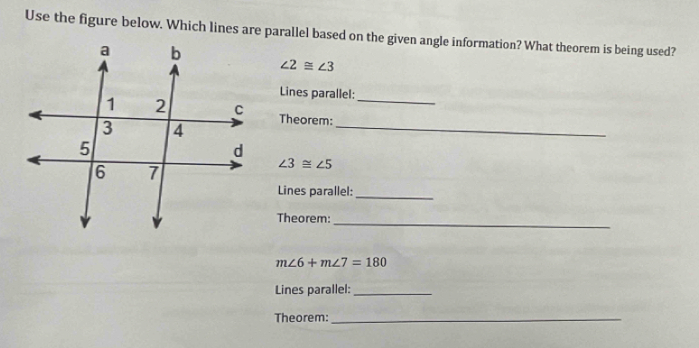 Use the figure below. Which lines are parallel based on the given angle information? What theorem is being used?
∠ 2≌ ∠ 3
Lines parallel: 
Theorem:_ 
_
∠ 3≌ ∠ 5
Lines parallel:_ 
Theorem:_
m∠ 6+m∠ 7=180
Lines parallel:_ 
Theorem:_