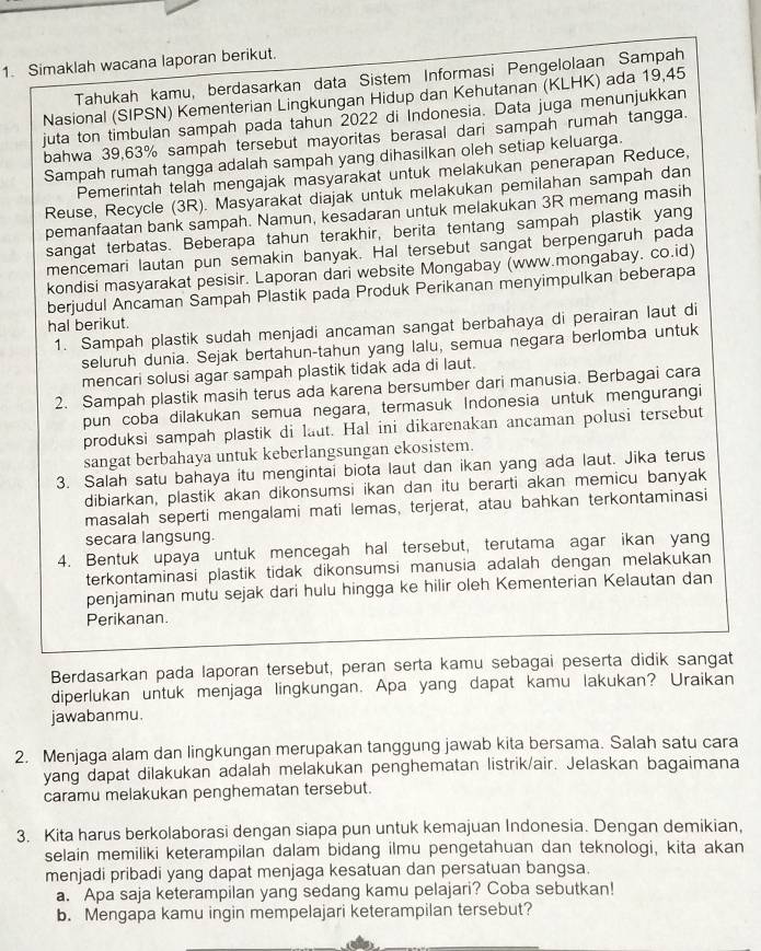 Simaklah wacana laporan berikut.
Tahukah kamu, berdasarkan data Sistem Informasi Pengelolaan Sampah
Nasional (SIPSN) Kementerian Lingkungan Hidup dan Kehutanan (KLHK) ada 19,45
juta ton timbulan sampah pada tahun 2022 di Indonesia. Data juga menunjukkan
bahwa 39,63% sampah tersebut mayoritas berasal dari sampah rumah tangga.
Sampah rumah tangga adalah sampah yang dihasilkan oleh setiap keluarga.
Pemerintah telah mengajak masyarakat untuk melakukan penerapan Reduce,
Reuse, Recycle (3R). Masyarakat diajak untuk melakukan pemilahan sampah dan
pemanfaatan bank sampah. Namun, kesadaran untuk melakukan 3R memang masih
sangat terbatas. Beberapa tahun terakhir, berita tentang sampah plastik yang
mencemari lautan pun semakin banyak. Hal tersebut sangat berpengaruh pada
kondisi masyarakat pesisir. Laporan dari website Mongabay (www.mongabay. co.id)
berjudul Ancaman Sampah Plastik pada Produk Perikanan menyimpulkan beberapa
hal berikut.
1. Sampah plastik sudah menjadi ancaman sangat berbahaya di perairan laut di
seluruh dunia. Sejak bertahun-tahun yang lalu, semua negara berlomba untuk
mencari solusi agar sampah plastik tidak ada di laut.
2. Sampah plastik masih terus ada karena bersumber dari manusia. Berbagai cara
pun coba dilakukan semua negara, termasuk Indonesia untuk mengurangi
produksi sampah plastik di laut. Hal ini dikarenakan ancaman polusi tersebut
sangat berbahaya untuk keberlangsungan ekosistem.
3. Salah satu bahaya itu mengintai biota laut dan ikan yang ada laut. Jika terus
dibiarkan, plastik akan dikonsumsi ikan dan itu berarti akan memicu banyak
masalah seperti mengalami mati lemas, terjerat, atau bahkan terkontaminasi
secara langsung.
4. Bentuk upaya untuk mencegah hal tersebut, terutama agar ikan yang
terkontaminasi plastik tidak dikonsumsi manusia adalah dengan melakukan
penjaminan mutu sejak dari hulu hingga ke hilir oleh Kementerian Kelautan dan
Perikanan.
Berdasarkan pada laporan tersebut, peran serta kamu sebagai peserta didik sangat
diperlukan untuk menjaga lingkungan. Apa yang dapat kamu lakukan? Uraikan
jawabanmu.
2. Menjaga alam dan lingkungan merupakan tanggung jawab kita bersama. Salah satu cara
yang dapat dilakukan adalah melakukan penghematan listrik/air. Jelaskan bagaimana
caramu melakukan penghematan tersebut.
3. Kita harus berkolaborasi dengan siapa pun untuk kemajuan Indonesia. Dengan demikian,
selain memiliki keterampilan dalam bidang ilmu pengetahuan dan teknologi, kita akan
menjadi pribadi yang dapat menjaga kesatuan dan persatuan bangsa.
a. Apa saja keterampilan yang sedang kamu pelajari? Coba sebutkan!
b. Mengapa kamu ingin mempelajari keterampilan tersebut?