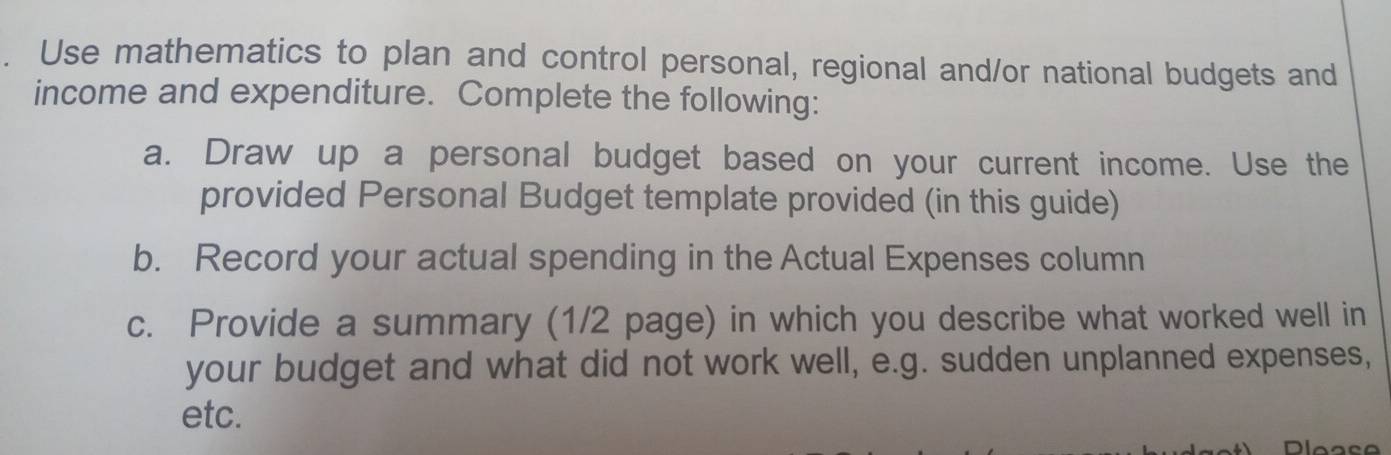 Use mathematics to plan and control personal, regional and/or national budgets and 
income and expenditure. Complete the following: 
a. Draw up a personal budget based on your current income. Use the 
provided Personal Budget template provided (in this guide) 
b. Record your actual spending in the Actual Expenses column 
c. Provide a summary (1/2 page) in which you describe what worked well in 
your budget and what did not work well, e.g. sudden unplanned expenses, 
etc.