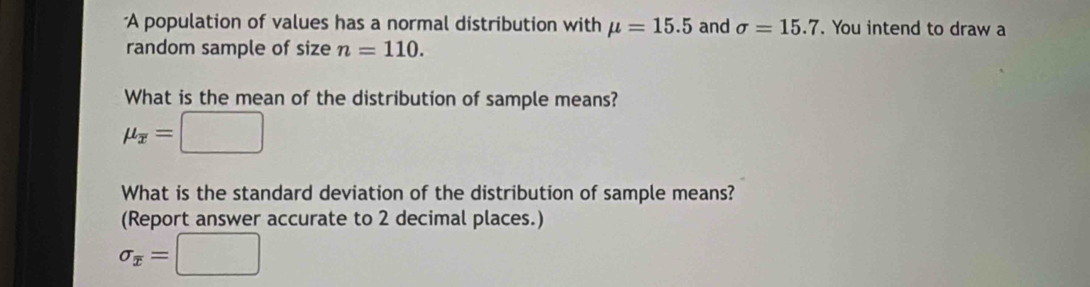 A population of values has a normal distribution with mu =15.5 and sigma =15.7. You intend to draw a 
random sample of size n=110. 
What is the mean of the distribution of sample means?
mu _overline x=□
What is the standard deviation of the distribution of sample means? 
(Report answer accurate to 2 decimal places.)
sigma _x=□