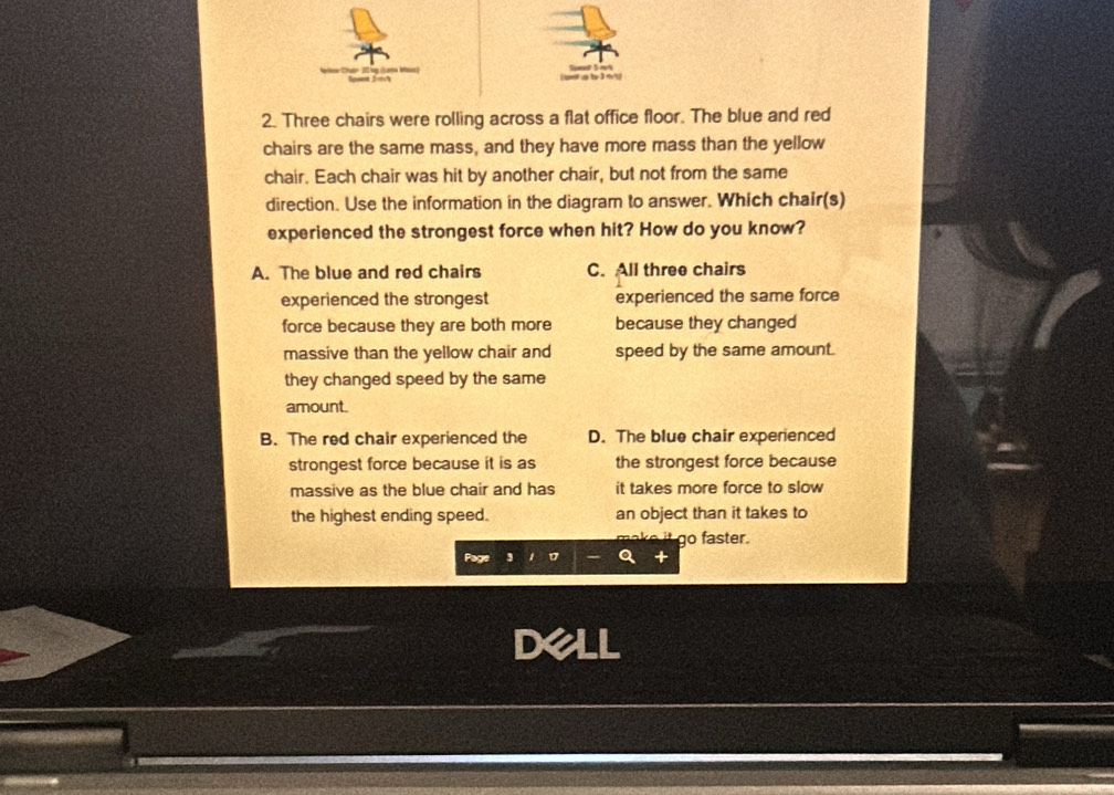 Three chairs were rolling across a flat office floor. The blue and red
chairs are the same mass, and they have more mass than the yellow
chair. Each chair was hit by another chair, but not from the same
direction. Use the information in the diagram to answer. Which chair(s)
experienced the strongest force when hit? How do you know?
A. The blue and red chairs C. All three chairs
experienced the strongest experienced the same force
force because they are both more because they changed
massive than the yellow chair and speed by the same amount.
they changed speed by the same
amount.
B. The red chair experienced the D. The blue chair experienced
strongest force because it is as the strongest force because
massive as the blue chair and has it takes more force to slow
the highest ending speed. an object than it takes to
go faster.