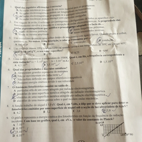 Qual das seguintes afirmações é correcta?
A As ondas mecânicas precisam de um meio material para se propagarem
B As ondas electromagnéticas podem ser longitudinais ou transversais
* Q) As ondas electromagnéticas propagam-se a qualquer velocidade
D As ondas mecânicas podem interagir com partículas carregadas
2. Em viagens de avião, é solicitado aos passageiros o desligamento de todos os aparelhos cujo
funcionamento envolva a emissão ou a recepção de ondas electromagnéticas. A propriedade das
ondas electromagnéticas que justifica o procedimento adoptado é o facto de...
C terem frequências próximas
serem de mesma potência.
D terem intensidades inversas.
B  serem de mesma amplitude.
3. Um cozinheiro esqueceu uma colher dentro de uma panela com água a ferver. Quando pegou a colher,
queimou-se. Na ordem desta descrição, o calor se transmitiu por.. D condução,
C convecção.
A radiação B fricção.
4. Um corpo de massa 100g reaebeu 1250 cal quando variou a sua temperatura de 30°C até atingir 80°C.
Qual é, em çal/g°C, o seu calor específico? D 0,90
A. 0,25 B 0,50 C 0,75
5. Uma estrela encontra-se à temperatura de 3500K. Qual é, em Hz, a frequência correspondente a
esta radiação? (c-3.10^8m/s b=3.10^(-3)m.K) 2,5.10^(14) D 1,5.10^(14)
A 4,5,10^(14) B 3,5.10^(14) C
6. Qual das propriedades é dos raios catódicos?
A Atravessam grandes espessuras de materiais
Bộ Não se movimentam em linha recta
C Não sofrem deflexão em campos eléctricos e magnéticos
D) Possuem energia cinética devido à sua velocidade
7.O fenómeno fotoeléctrico consiste na saída de..
A partículas alfa de um corpo atingido por radiação electromagnética.
Be positrões de uma superfície metálica atingida por radiação electromagnética.
O  electrões de uma superfície metálica atingida por radiação electromagnética.
D electrões de uma massa gasosa sobre a qual incidem ondas mecânicas.
8. A função trabalho do níquel é 5,0 eV. Qual é, em Volts, a ddp que se deve aplicar para deter os
fotoelectrões emitidos por uma superfície de níquel sob a acção de luz ultravioleta de 6,6eV?
A 4,2 B 3,2 C 2,6 D)1,6
9. O gráfico representa a energia cinética dos fotoelectrões em função da frequência da radiação
incidente. Com base no gráfico, qual é, em eV.s, o valor da constante de Planck?
A 7.10^(-15)
B 6.10^(-15)
C 5.10^(-15)
D 4.10^(-15)