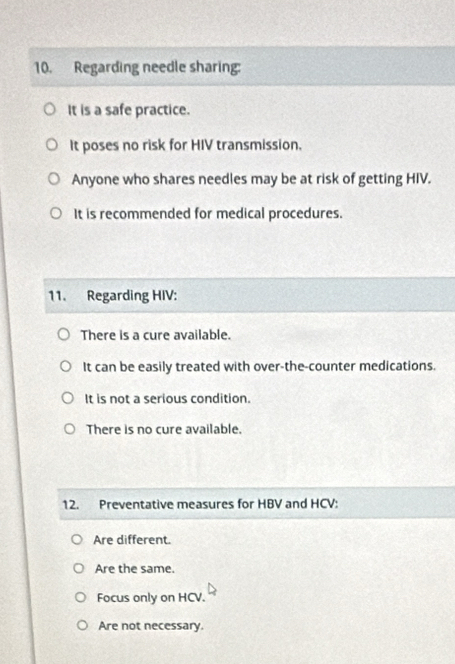 Regarding needle sharing:
It is a safe practice.
It poses no risk for HIV transmission.
Anyone who shares needles may be at risk of getting HIV.
It is recommended for medical procedures.
11. Regarding HIV:
There is a cure available.
It can be easily treated with over-the-counter medications.
It is not a serious condition.
There is no cure available.
12. Preventative measures for HBV and HCV :
Are different.
Are the same.
Focus only on HCV.
Are not necessary.