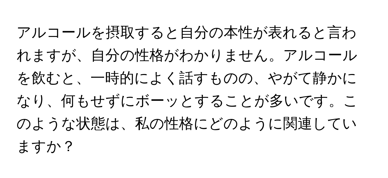 アルコールを摂取すると自分の本性が表れると言われますが、自分の性格がわかりません。アルコールを飲むと、一時的によく話すものの、やがて静かになり、何もせずにボーッとすることが多いです。このような状態は、私の性格にどのように関連していますか？