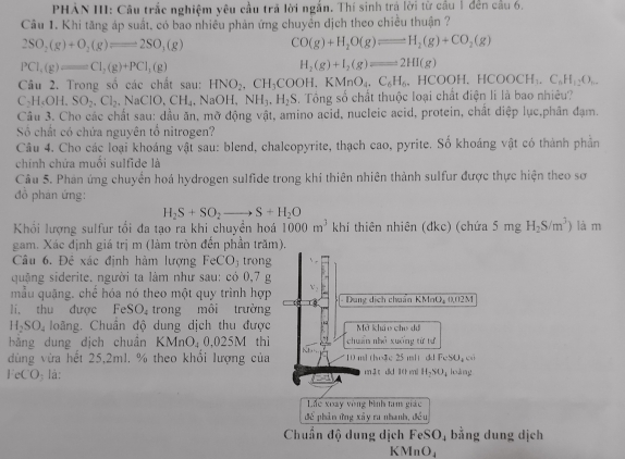 PHẢN III: Câu trắc nghiệm yêu cầu trã lời ngắn. Thí sinh trá lời từ cầu 1 đến cầu 6.
Cầu 1. Khi tăng áp suất, có bao nhiều phản ứng chuyển dịch theo chiều thuận ?
2SO_2(g)+O_2(g)leftharpoons 2SO_3(g) CO(g)+H_2O(g)leftharpoons H_2(g)+CO_2(g)
PCl_1(g)=Cl_2(g)+PCl_1(g)
H_2(g)+I_2(g)leftharpoons 2HI(g)
Câu 2. Trong số các chất sau: HNO_2,CH_3COOH,KMnO_4,C_6H_6,HCOOH,HCOOCH_3,C_6H_12O_6.
C_2H_4OH,SO_2,Cl_2,NaClO,CH_4,NaOH,NH_3,H_2S. Tổng số chất thuộc loại chất điện li là bao nhiêu?
Câu 3. Cho các chất sau: dầu ăn, mỡ động vật, amino acid, nucleic acid, protein, chất diệp lục,phân đạm.
Số chất có chứa nguyên tổ nitrogen?
Câu 4. Cho các loại khoáng vật sau: blend, chalcopyrite, thạch cao, pyrite. Số khoáng vật có thành phần
chính chứa muối sulfide là
Cầu 5. Phan ứng chuyển hoá hydrogen sulfide trong khí thiên nhiên thành sulfur được thực hiện theo sơ
đồ phân ứng:
H_2S+SO_2to S+H_2O
Khối lượng sulfur tối đa tạo ra khi chuyền hoá 1000m^3 khi thiên nhiên (đkc) (chứa 5mgH_2S/m^3) là m
gam. Xác định giá trị m (làm tròn đến phần trăm).
Câu 6. Đẻ xác định hàm lượng FeCO_3 trong
quặng siderite. người ta làm như sau: có 0,7 g
mẫu quặng. chế hóa nó theo một quy trình hợp v ,
li, thu được FeSO_4 trong môi trường -  Dung dịch chuẩn KMnO, 0.02M
H_2SO_4 loãng. Chuẩn độ dung dịch thu được Mở khảo che dã
bằng dung dịch chuẩn KMnO_40,025M thì chuẩn nhỏ xuống từ tư
dùng vừa hết 25,2ml. % theo khổi lượng của 10 ml the3c 25 ml ckl FeSU+
eCO lá: m 3 t dd 10 mi H_2SO_4 loáng
A
Lc xoày vòng bình tam giác
đề phản ứng xây ra nhanh, đều
Chuẩn độ dung dịch FeSO₄ bằng dung dịch
KMnO