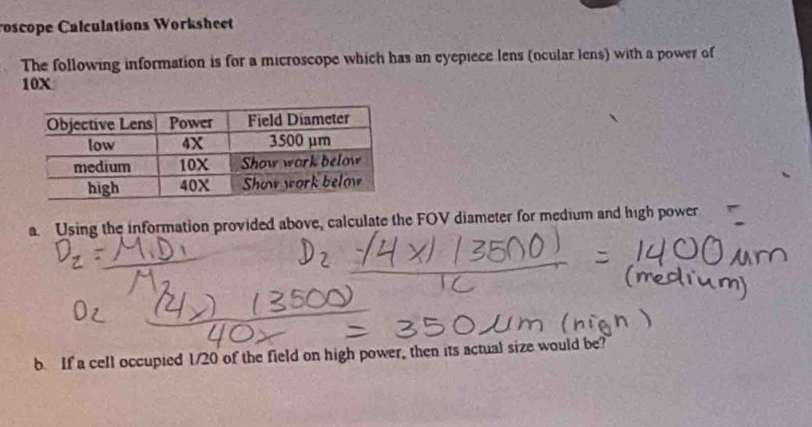 roscope Calculations Worksheet 
The following information is for a microscope which has an eyepiece lens (ocular lens) with a power of
10X
a. Using the information provided above, calculate the FOV diameter for medium and high power 
b. If a cell occupied 1/20 of the field on high power, then its actual size would be?