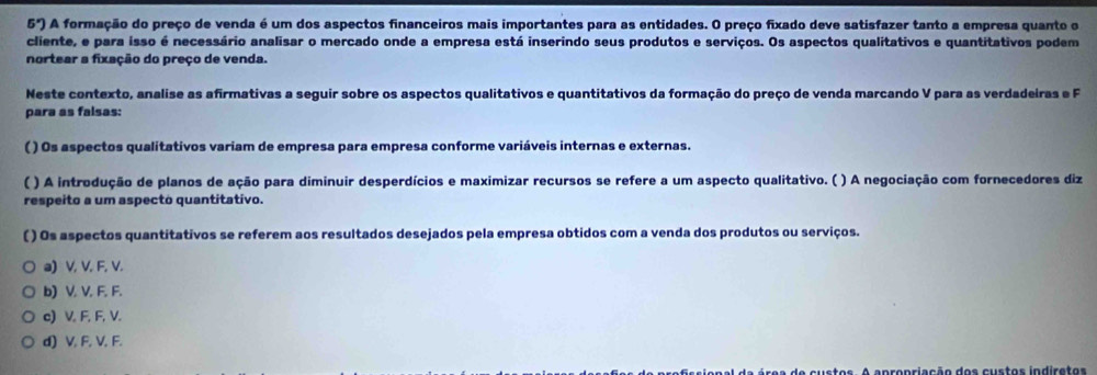 5^x) A formação do preço de venda é um dos aspectos financeiros mais importantes para as entidades. O preço fixado deve satisfazer tanto a empresa quanto o
cliente, e para isso é necessário analisar o mercado onde a empresa está inserindo seus produtos e serviços. Os aspectos qualitativos e quantitativos podem
nortear a fixação do preço de venda.
Neste contexto, analise as afirmativas a seguir sobre os aspectos qualitativos e quantitativos da formação do preço de venda marcando V para as verdadeiras e F
para as falsas:
( ) Os aspectos qualitativos variam de empresa para empresa conforme variáveis internas e externas.
( ) A introdução de planos de ação para diminuir desperdícios e maximizar recursos se refere a um aspecto qualitativo. ( ) A negociação com fornecedores diz
respeito a um aspecto quantitativo.
( ) Os aspectos quantitativos se referem aos resultados desejados pela empresa obtidos com a venda dos produtos ou serviços.
a) V, V. F, V.
b) V. V. F. F.
c) V, F, F, V.
d) V, F, V, F.
e custos. A apropriação dos custos indiretos