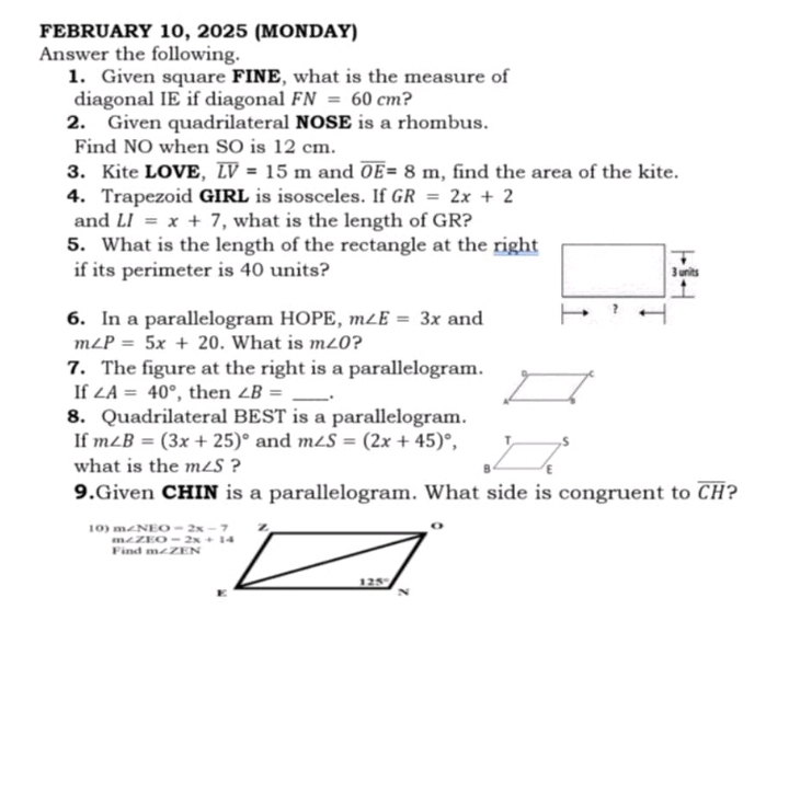 FEBRUARY 10, 2025 (MONDAY)
Answer the following.
1. Given square FINE, what is the measure of
diagonal IE if diagonal FN=60cm ?
2. Given quadrilateral NOSE is a rhombus.
Find NO when SO is 12 cm.
3. Kite LOVE, overline LV=15m and overline OE=8m , find the area of the kite.
4. Trapezoid GIRL is isosceles. If GR=2x+2
and LI=x+7 , what is the length of GR?
5. What is the length of the rectangle at the right
if its perimeter is 40 units? 3 units
6. In a parallelogram HOPE, m∠ E=3x and
?
m∠ P=5x+20. What is m∠ O ?
7. The figure at the right is a parallelogram.
If ∠ A=40° , then ∠ B= _.
8. Quadrilateral BEST is a parallelogram.
If m∠ B=(3x+25)^circ  and m∠ S=(2x+45)^circ ,
what is the m∠ S ?
9.Given CHIN is a parallelogram. What side is congruent to overline CH 2
10) m∠ NEO=2x-7
m∠ ZEO=2x+14
Find m∠ ZEN